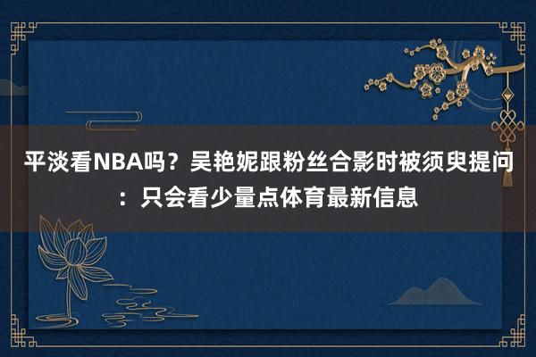 平淡看NBA吗？吴艳妮跟粉丝合影时被须臾提问：只会看少量点体育最新信息