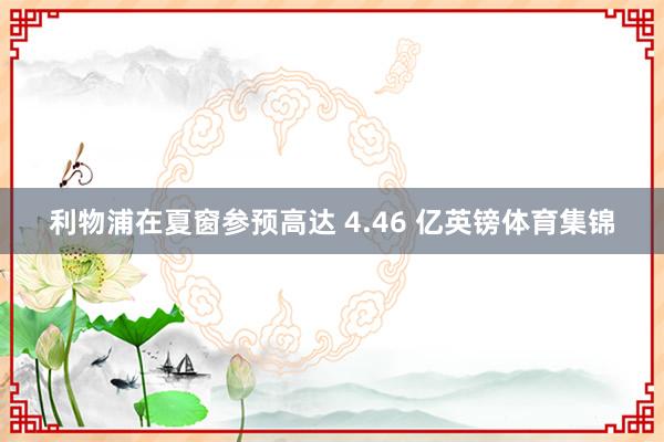 利物浦在夏窗参预高达 4.46 亿英镑体育集锦