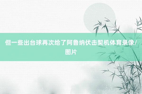 但一些出台球再次给了阿鲁纳伏击契机体育录像/图片