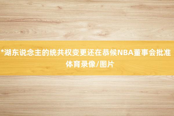 *湖东说念主的统共权变更还在恭候NBA董事会批准    体育录像/图片