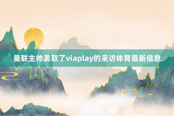 曼联主帅袭取了viaplay的采访体育最新信息