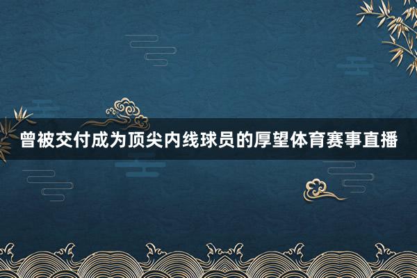 曾被交付成为顶尖内线球员的厚望体育赛事直播