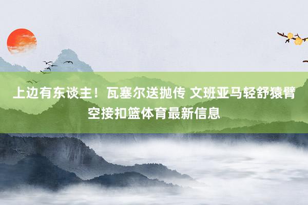 上边有东谈主！瓦塞尔送抛传 文班亚马轻舒猿臂空接扣篮体育最新信息