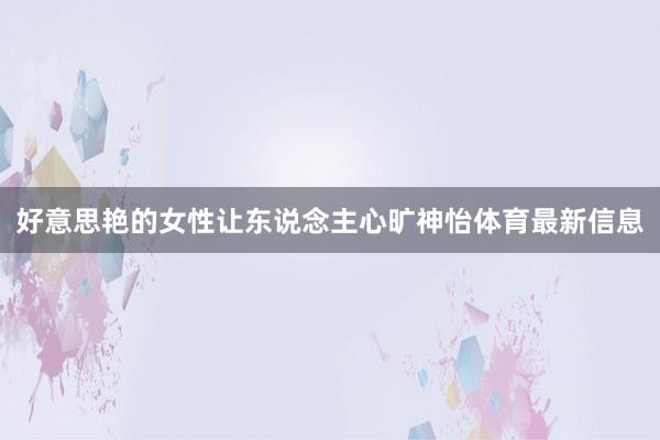 好意思艳的女性让东说念主心旷神怡体育最新信息