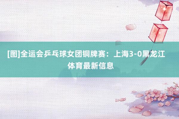 [图]全运会乒乓球女团铜牌赛：上海3-0黑龙江    体育最新信息