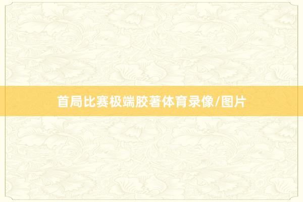 首局比赛极端胶著体育录像/图片