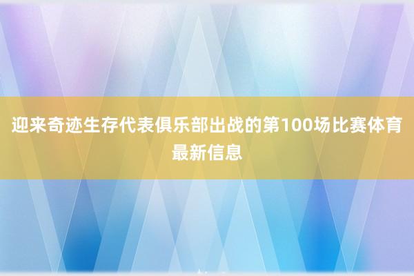 迎来奇迹生存代表俱乐部出战的第100场比赛体育最新信息