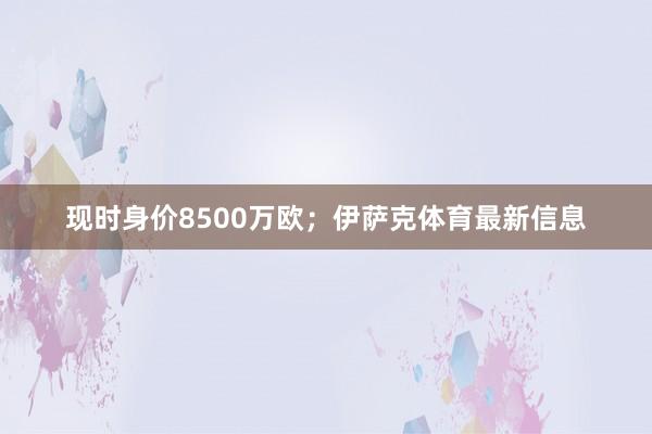 现时身价8500万欧；伊萨克体育最新信息
