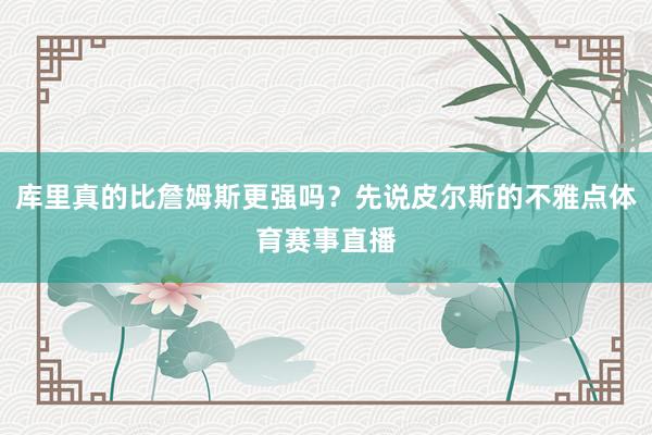 库里真的比詹姆斯更强吗？先说皮尔斯的不雅点体育赛事直播