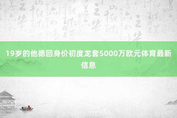19岁的他德回身价初度龙套5000万欧元体育最新信息