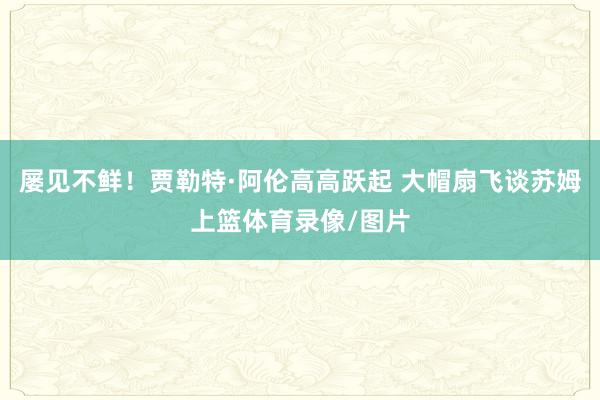 屡见不鲜！贾勒特·阿伦高高跃起 大帽扇飞谈苏姆上篮体育录像/图片