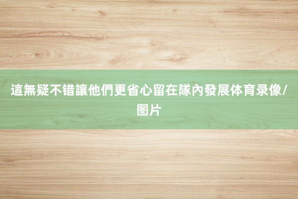 這無疑不错讓他們更省心留在隊內發展体育录像/图片