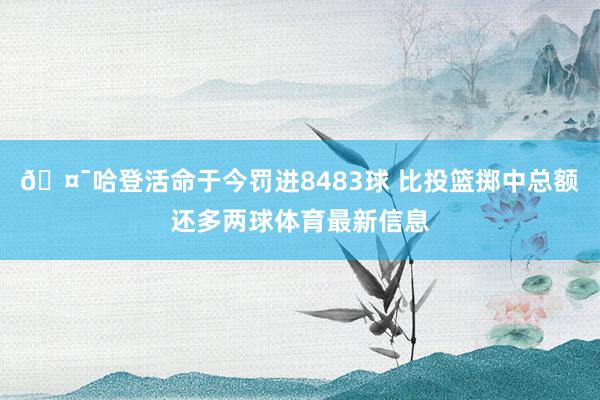 🤯哈登活命于今罚进8483球 比投篮掷中总额还多两球体育最新信息