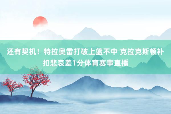 还有契机！特拉奥雷打破上篮不中 克拉克斯顿补扣悲哀差1分体育赛事直播